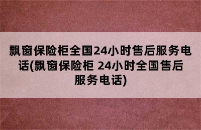 飘窗保险柜全国24小时售后服务电话(飘窗保险柜 24小时全国售后服务电话)